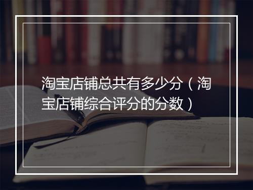 淘宝店铺总共有多少分（淘宝店铺综合评分的分数）