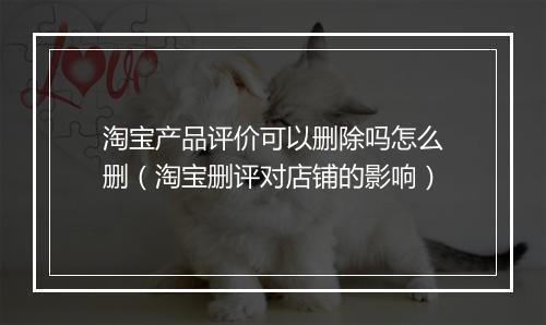 淘宝产品评价可以删除吗怎么删（淘宝删评对店铺的影响）