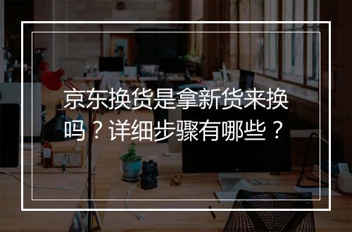 京东换货是拿新货来换吗？详细步骤有哪些？