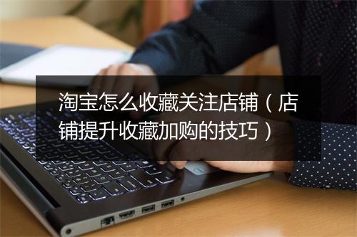 淘宝怎么收藏关注店铺（店铺提升收藏加购的技巧）