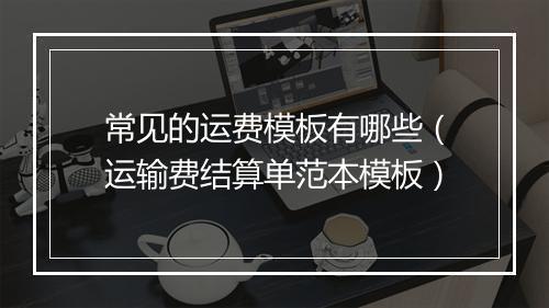 常见的运费模板有哪些（运输费结算单范本模板）