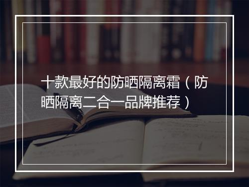 十款最好的防晒隔离霜（防晒隔离二合一品牌推荐）
