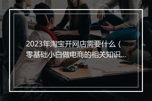2023年淘宝开网店需要什么（零基础小白做电商的相关知识）