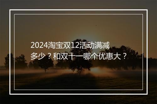2024淘宝双12活动满减多少？和双十一哪个优惠大？