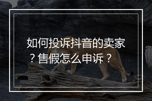 如何投诉抖音的卖家？售假怎么申诉？