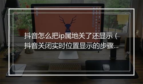抖音怎么把ip属地关了还显示（抖音关闭实时位置显示的步骤）