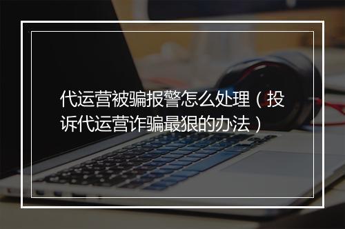 代运营被骗报警怎么处理（投诉代运营诈骗最狠的办法）