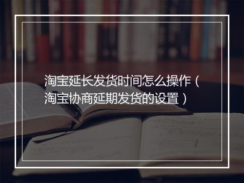 淘宝延长发货时间怎么操作（淘宝协商延期发货的设置）