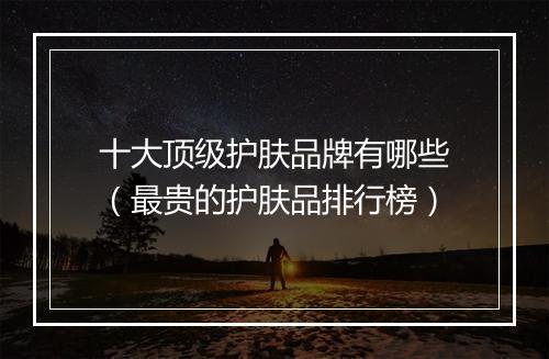 十大顶级护肤品牌有哪些（最贵的护肤品排行榜）