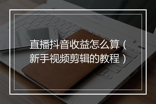 直播抖音收益怎么算（新手视频剪辑的教程）