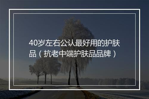 40岁左右公认最好用的护肤品（抗老中端护肤品品牌）