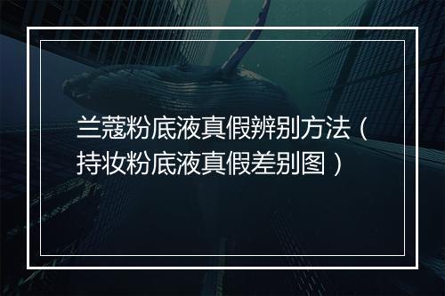 兰蔻粉底液真假辨别方法（持妆粉底液真假差别图）