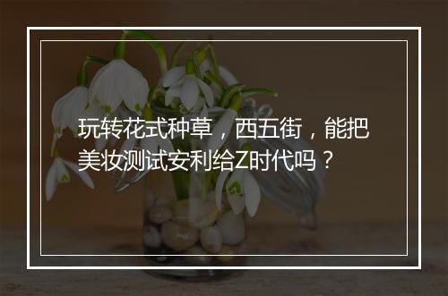 玩转花式种草，西五街，能把美妆测试安利给Z时代吗？