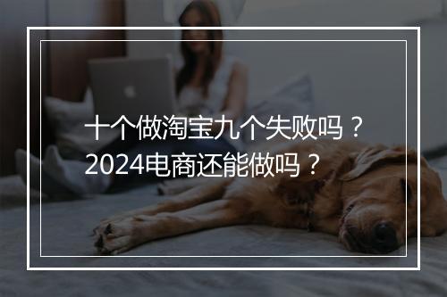 十个做淘宝九个失败吗？2024电商还能做吗？