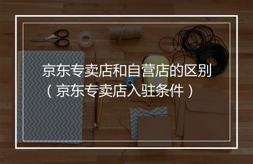 京东专卖店和自营店的区别（京东专卖店入驻条件）