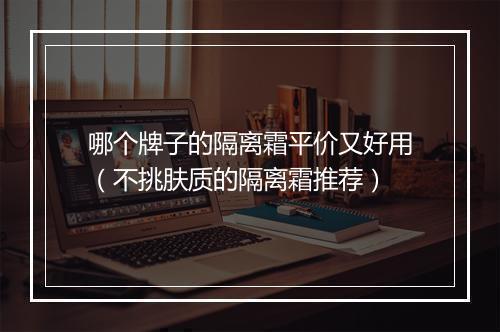 哪个牌子的隔离霜平价又好用（不挑肤质的隔离霜推荐）