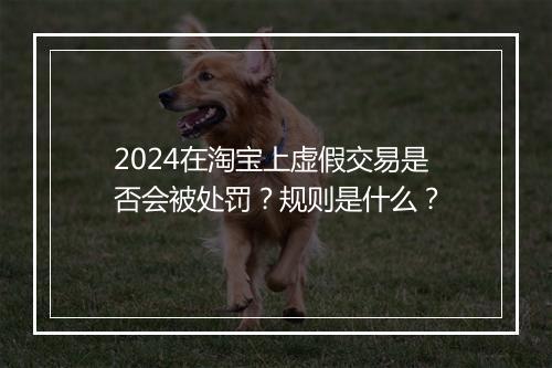 2024在淘宝上虚假交易是否会被处罚？规则是什么？