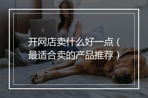 开网店卖什么好一点（最适合卖的产品推荐）