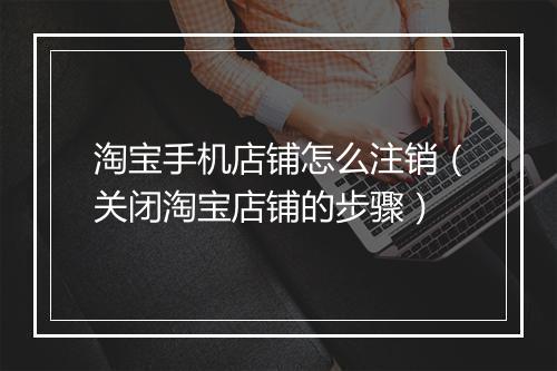淘宝手机店铺怎么注销（关闭淘宝店铺的步骤）