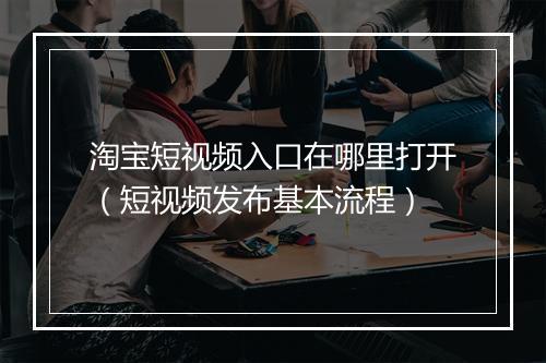 淘宝短视频入口在哪里打开（短视频发布基本流程）
