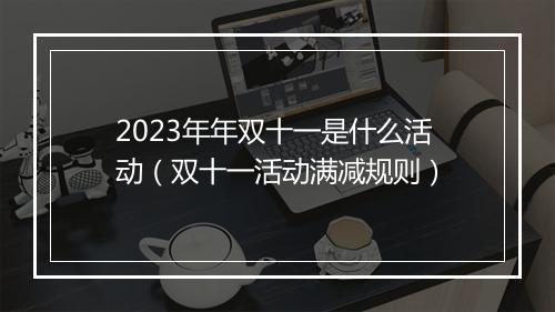 2023年年双十一是什么活动（双十一活动满减规则）