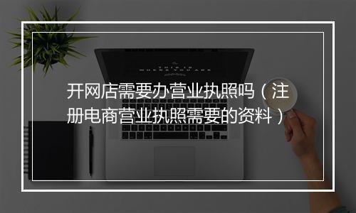 开网店需要办营业执照吗（注册电商营业执照需要的资料）