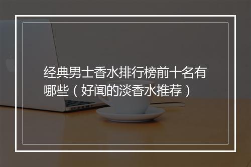 经典男士香水排行榜前十名有哪些（好闻的淡香水推荐）