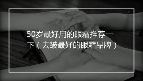 50岁最好用的眼霜推荐一下（去皱最好的眼霜品牌）