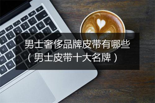 男士奢侈品牌皮带有哪些（男士皮带十大名牌）