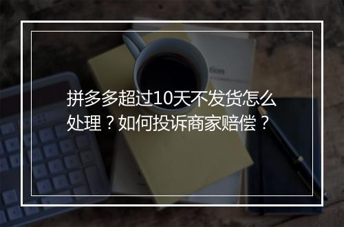 拼多多超过10天不发货怎么处理？如何投诉商家赔偿？