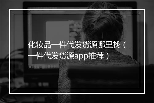 化妆品一件代发货源哪里找（一件代发货源app推荐）