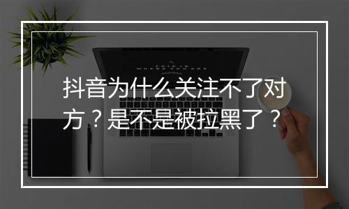 抖音为什么关注不了对方？是不是被拉黑了？