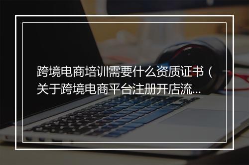 跨境电商培训需要什么资质证书（关于跨境电商平台注册开店流程）