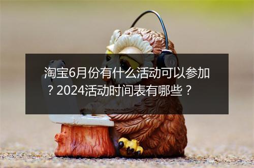 淘宝6月份有什么活动可以参加？2024活动时间表有哪些？