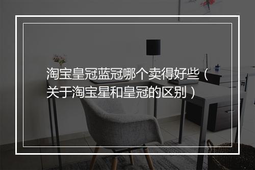 淘宝皇冠蓝冠哪个卖得好些（关于淘宝星和皇冠的区别）