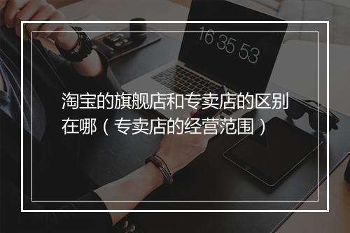 淘宝的旗舰店和专卖店的区别在哪（专卖店的经营范围）