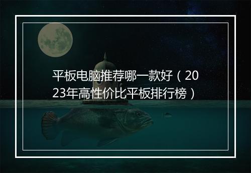 平板电脑推荐哪一款好（2023年高性价比平板排行榜）