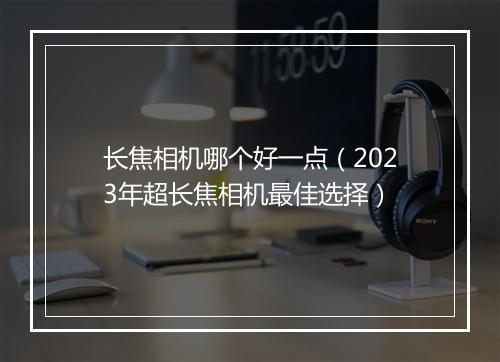 长焦相机哪个好一点（2023年超长焦相机最佳选择）