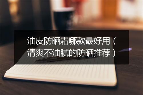 油皮防晒霜哪款最好用（清爽不油腻的防晒推荐）