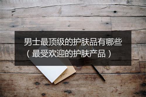 男士最顶级的护肤品有哪些（最受欢迎的护肤产品）