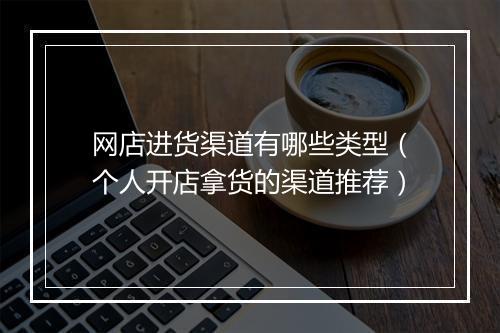 网店进货渠道有哪些类型（个人开店拿货的渠道推荐）