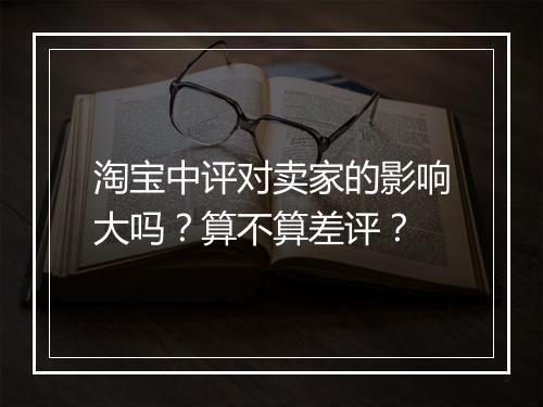 淘宝中评对卖家的影响大吗？算不算差评？
