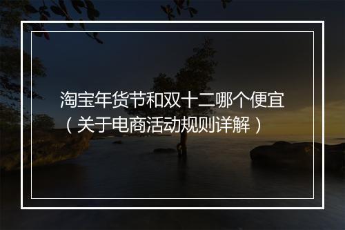 淘宝年货节和双十二哪个便宜（关于电商活动规则详解）
