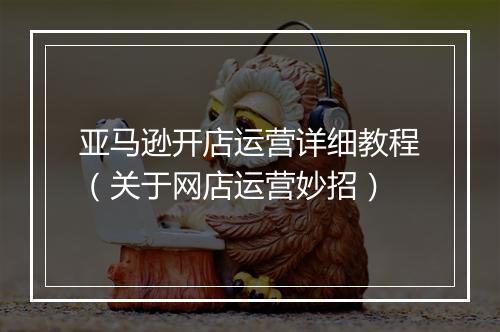亚马逊开店运营详细教程（关于网店运营妙招）