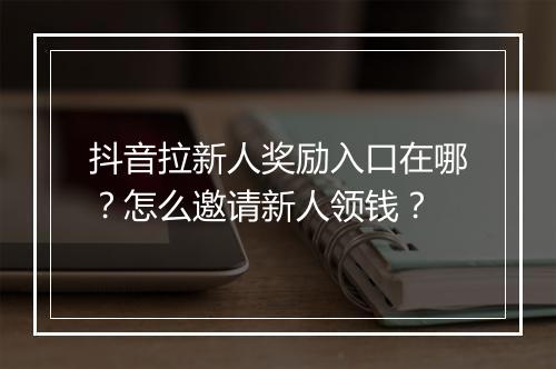 抖音拉新人奖励入口在哪？怎么邀请新人领钱？