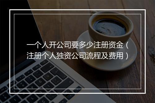 一个人开公司要多少注册资金（注册个人独资公司流程及费用）