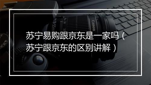 苏宁易购跟京东是一家吗（苏宁跟京东的区别讲解）