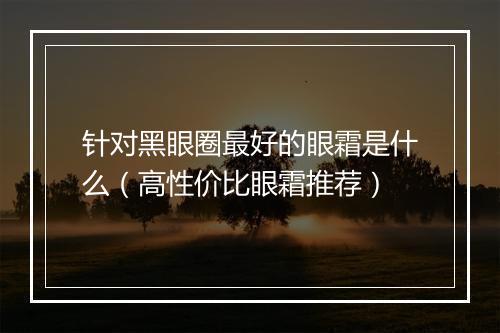 针对黑眼圈最好的眼霜是什么（高性价比眼霜推荐）