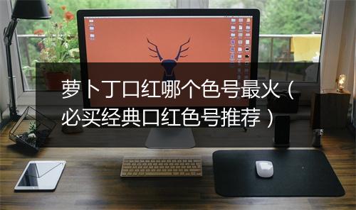 萝卜丁口红哪个色号最火（必买经典口红色号推荐）