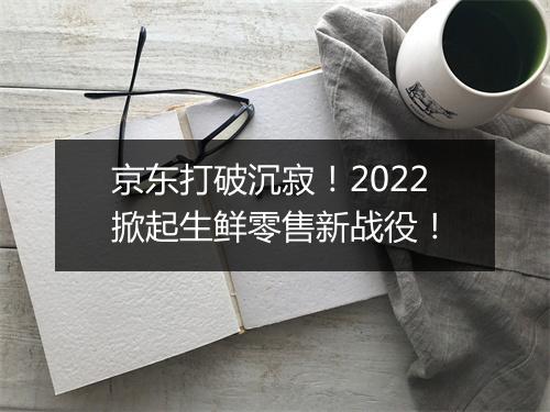 京东打破沉寂！2022掀起生鲜零售新战役！